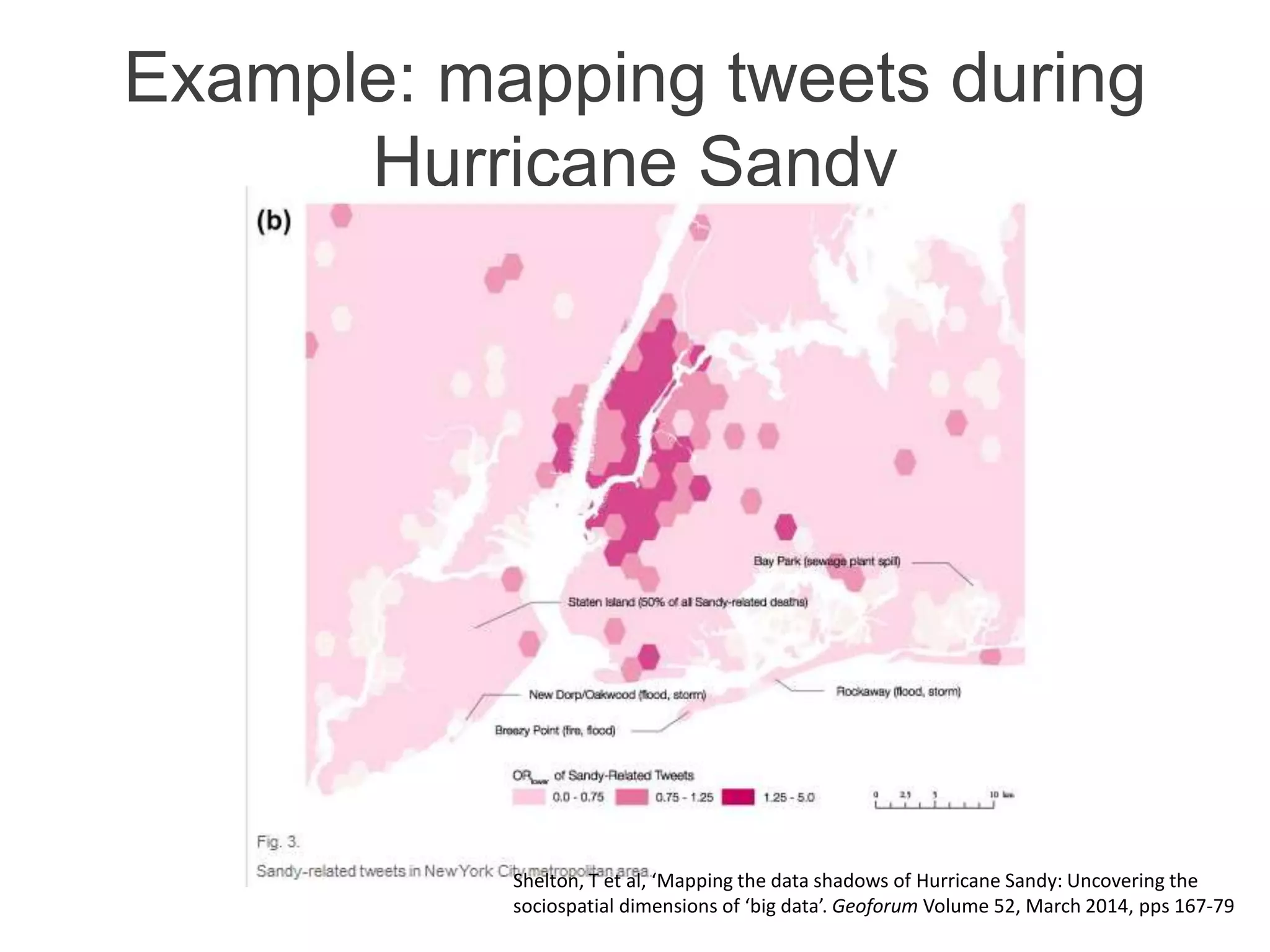 Example: mapping tweets during
Hurricane Sandy
Shelton, T et al, ‘Mapping the data shadows of Hurricane Sandy: Uncovering the
sociospatial dimensions of ‘big data’. Geoforum Volume 52, March 2014, pps 167-79
 