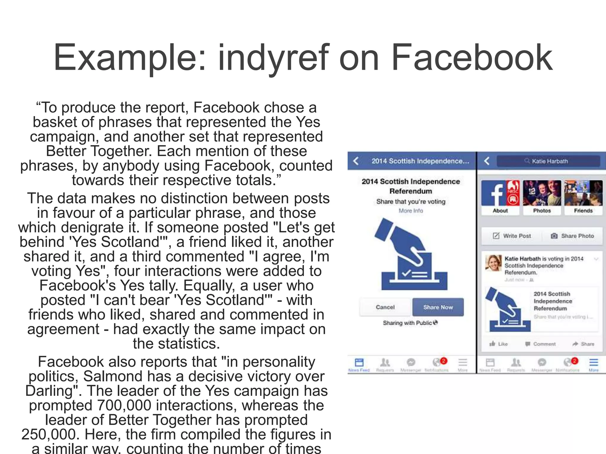 Example: indyref on Facebook
“To produce the report, Facebook chose a
basket of phrases that represented the Yes
campaign, and another set that represented
Better Together. Each mention of these
phrases, by anybody using Facebook, counted
towards their respective totals.”
The data makes no distinction between posts
in favour of a particular phrase, and those
which denigrate it. If someone posted "Let's get
behind 'Yes Scotland'", a friend liked it, another
shared it, and a third commented "I agree, I'm
voting Yes", four interactions were added to
Facebook's Yes tally. Equally, a user who
posted "I can't bear 'Yes Scotland'" - with
friends who liked, shared and commented in
agreement - had exactly the same impact on
the statistics.
Facebook also reports that "in personality
politics, Salmond has a decisive victory over
Darling". The leader of the Yes campaign has
prompted 700,000 interactions, whereas the
leader of Better Together has prompted
250,000. Here, the firm compiled the figures in
a similar way, counting the number of times
 