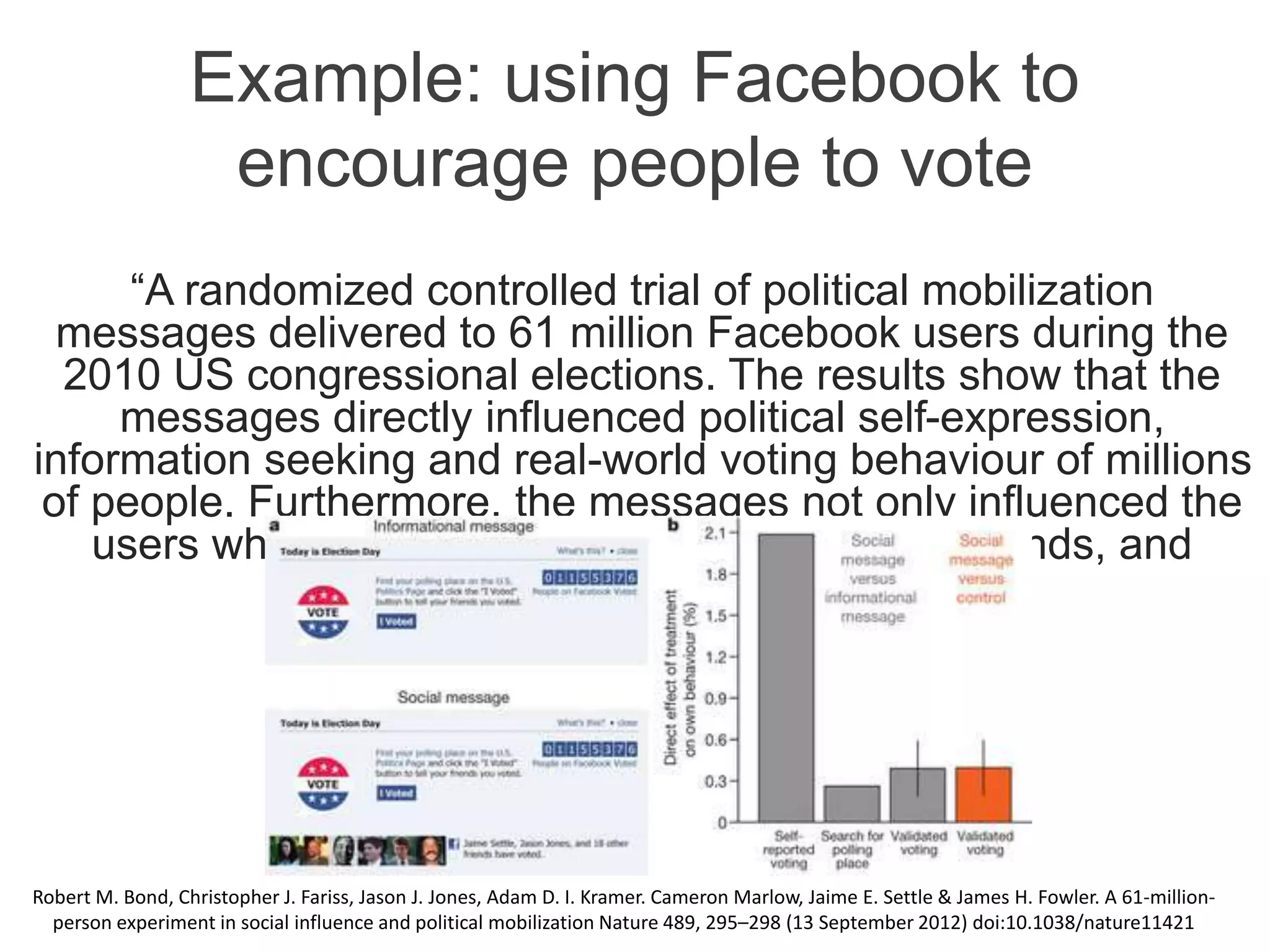 Example: using Facebook to
encourage people to vote
“A randomized controlled trial of political mobilization
messages delivered to 61 million Facebook users during the
2010 US congressional elections. The results show that the
messages directly influenced political self-expression,
information seeking and real-world voting behaviour of millions
of people. Furthermore, the messages not only influenced the
users who received them but also the users’ friends, and
friends of friends.”
Robert M. Bond, Christopher J. Fariss, Jason J. Jones, Adam D. I. Kramer. Cameron Marlow, Jaime E. Settle & James H. Fowler. A 61-million-
person experiment in social influence and political mobilization Nature 489, 295–298 (13 September 2012) doi:10.1038/nature11421
 