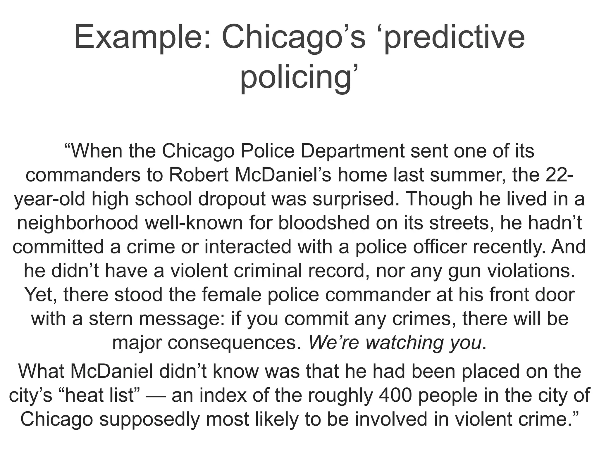 Example: Chicago’s ‘predictive
policing’
“When the Chicago Police Department sent one of its
commanders to Robert McDaniel’s home last summer, the 22-
year-old high school dropout was surprised. Though he lived in a
neighborhood well-known for bloodshed on its streets, he hadn’t
committed a crime or interacted with a police officer recently. And
he didn’t have a violent criminal record, nor any gun violations.
Yet, there stood the female police commander at his front door
with a stern message: if you commit any crimes, there will be
major consequences. We’re watching you.
What McDaniel didn’t know was that he had been placed on the
city’s “heat list” — an index of the roughly 400 people in the city of
Chicago supposedly most likely to be involved in violent crime.”
 