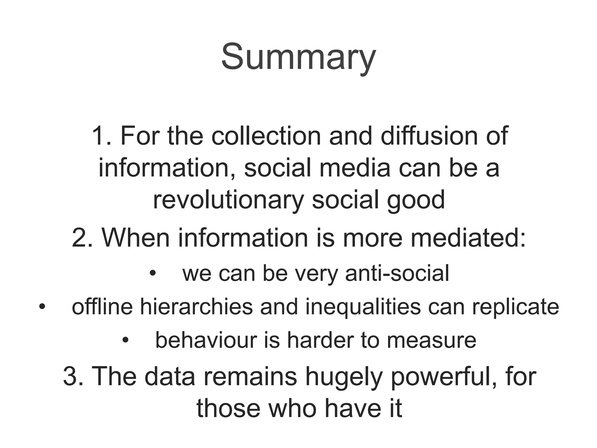 Summary
1. For the collection and diffusion of
information, social media can be a
revolutionary social good
2. When information is more mediated:
• we can be very anti-social
• offline hierarchies and inequalities can replicate
• behaviour is harder to measure
3. The data remains hugely powerful, for
those who have it
 
