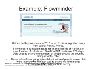 Example: Flowminder
• Haitian earthquake struck in 2010 -> led to mass migration away
from capital Port Au Prince.
• Flowminder Foundation asked for phone records of Haitians to
show location of calls from 1.9 million SIM cards over 200 days.
Data used to estimate movement of people around the country,
aiding disaster relief.
• These estimates of geographical distribution of people across Haiti
were later shown to match well to estimates from a large
retrospective UNFPA household survey.Bengtsson L, Lu X, Thorson A, Garfield R, von Schreeb J. (2011). Improved Response to Disasters and Outbreaks by Tracking Population
Movements with Mobile Phone Network Data: A Post-Earthquake Geospatial Study in Haiti. PLoS Med 88: e1001083.
 