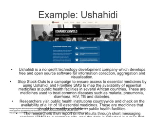 Example: Ushahidi
• Ushahidi is a nonprofit technology development company which develops
free and open source software for information collection, aggregation and
visualisation.
• Stop Stock-Outs is a campaign to ensure access to essential medicines by
using Ushahidi and Frontline SMS to map the availability of essential
medicines at public health facilities in several African countries. These are
medicines used to treat common diseases such as malaria, pneumonia,
diarrhoea, HIV, TB and diabetes.
• Researchers visit public health institutions countrywide and check on the
availability of a list of 10 essential medicines. These are medicines that
should be readily available in public health facilities.
• The researchers then report on the results through short messaging
Bellagio Big Data Workshop Participants. (2014). “Big data and positive social change in the developing world: A
white paper for practitioners and researchers.” Oxford: Oxford Internet Institute. Available online:
http://www.rockefellerfoundation.org/uploads/files/c220f1f3-2e9a-4fc6-be6c-45d42849b897-big-data-and.pdf .
 