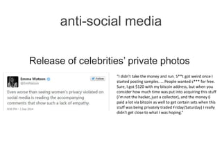 anti-social media
Release of celebrities’ private photos
“I didn't take the money and run. S**t got weird once I
started posting samples. … People wanted s*** for free.
Sure, I got $120 with my bitcoin address, but when you
consider how much time was put into acquiring this stuff
(i'm not the hacker, just a collector), and the money (i
paid a lot via bitcoin as well to get certain sets when this
stuff was being privately traded Friday/Saturday) I really
didn't get close to what I was hoping.”
 