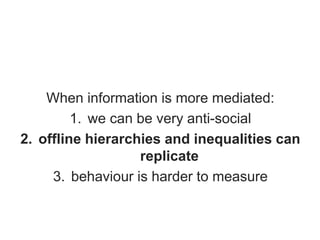 When information is more mediated:
1. we can be very anti-social
2. offline hierarchies and inequalities can
replicate
3. behaviour is harder to measure
 