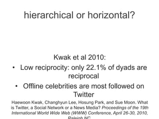 hierarchical or horizontal?
Kwak et al 2010:
• Low reciprocity: only 22.1% of dyads are
reciprocal
• Offline celebrities are most followed on
Twitter
Haewoon Kwak, Changhyun Lee, Hosung Park, and Sue Moon. What
is Twitter, a Social Network or a News Media? Proceedings of the 19th
International World Wide Web (WWW) Conference, April 26-30, 2010,
 