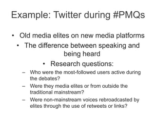 Example: Twitter during #PMQs
• Old media elites on new media platforms
• The difference between speaking and
being heard
• Research questions:
– Who were the most-followed users active during
the debates?
– Were they media elites or from outside the
traditional mainstream?
– Were non-mainstream voices rebroadcasted by
elites through the use of retweets or links?
 
