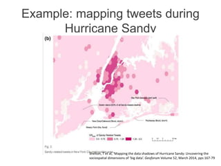 Example: mapping tweets during
Hurricane Sandy
Shelton, T et al, ‘Mapping the data shadows of Hurricane Sandy: Uncovering the
sociospatial dimensions of ‘big data’. Geoforum Volume 52, March 2014, pps 167-79
 