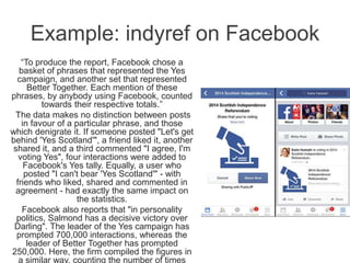 Example: indyref on Facebook
“To produce the report, Facebook chose a
basket of phrases that represented the Yes
campaign, and another set that represented
Better Together. Each mention of these
phrases, by anybody using Facebook, counted
towards their respective totals.”
The data makes no distinction between posts
in favour of a particular phrase, and those
which denigrate it. If someone posted "Let's get
behind 'Yes Scotland'", a friend liked it, another
shared it, and a third commented "I agree, I'm
voting Yes", four interactions were added to
Facebook's Yes tally. Equally, a user who
posted "I can't bear 'Yes Scotland'" - with
friends who liked, shared and commented in
agreement - had exactly the same impact on
the statistics.
Facebook also reports that "in personality
politics, Salmond has a decisive victory over
Darling". The leader of the Yes campaign has
prompted 700,000 interactions, whereas the
leader of Better Together has prompted
250,000. Here, the firm compiled the figures in
a similar way, counting the number of times
 