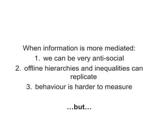 When information is more mediated:
1. we can be very anti-social
2. offline hierarchies and inequalities can
replicate
3. behaviour is harder to measure
…but…
 