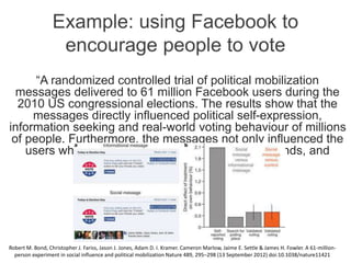 Example: using Facebook to
encourage people to vote
“A randomized controlled trial of political mobilization
messages delivered to 61 million Facebook users during the
2010 US congressional elections. The results show that the
messages directly influenced political self-expression,
information seeking and real-world voting behaviour of millions
of people. Furthermore, the messages not only influenced the
users who received them but also the users’ friends, and
friends of friends.”
Robert M. Bond, Christopher J. Fariss, Jason J. Jones, Adam D. I. Kramer. Cameron Marlow, Jaime E. Settle & James H. Fowler. A 61-million-
person experiment in social influence and political mobilization Nature 489, 295–298 (13 September 2012) doi:10.1038/nature11421
 