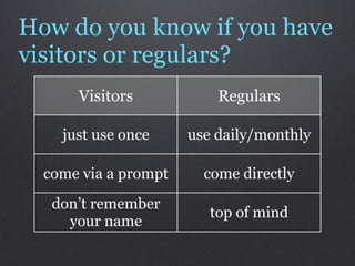 How do you know if you have
visitors or regulars?
      Visitors            Regulars

    just use once     use daily/monthly

  come via a prompt     come directly
   don’t remember
                         top of mind
     your name
 