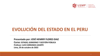EVOLUCIÓN DEL ESTADO EN EL PERU
Presentado por: JOSÉ HENRRY FLORES DIAZ
Curso: ESTADO, GOBIERNO Y GESTIÓN PÚBLICA
Profesor: LUIS CARRANZA UGARTE
Lima, 29 de octubre de 2022
1
 