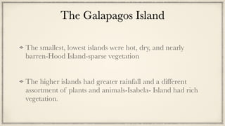 The Galapagos Island
The smallest, lowest islands were hot, dry, and nearly
barren-Hood Island-sparse vegetation


The higher islands had greater rainfall and a different
assortment of plants and animals-Isabela- Island had rich
vegetation.
 
