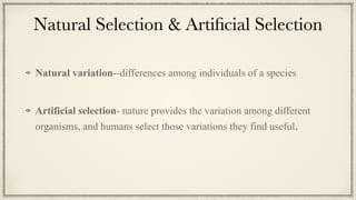 Natural Selection & Arti
fi
cial Selection
Natural variation--differences among individuals of a species


Artificial selection- nature provides the variation among different
organisms, and humans select those variations they find useful.
 