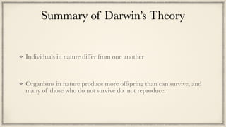 Summary of Darwin’s Theory
Individuals in nature differ from one another


Organisms in nature produce more offspring than can survive, and
many of those who do not survive do not reproduce.
 