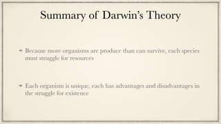 Summary of Darwin’s Theory
Because more organisms are produce than can survive, each species
must struggle for resources


Each organism is unique, each has advantages and disadvantages in
the struggle for existence
 