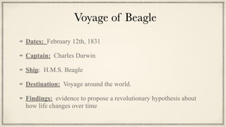 Voyage of Beagle
Dates: February 12th, 1831


Captain: Charles Darwin


Ship: H.M.S. Beagle


Destination: Voyage around the world.


Findings: evidence to propose a revolutionary hypothesis about
how life changes over time
 