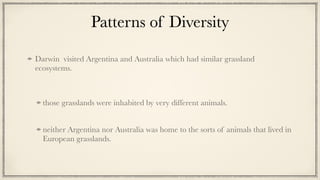 Patterns of Diversity
Darwin visited Argentina and Australia which had similar grassland
ecosystems.


those grasslands were inhabited by very different animals.


neither Argentina nor Australia was home to the sorts of animals that lived in
European grasslands.
 