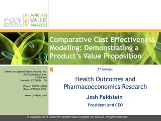 Comparative Cost Effectiveness Modeling: Demonstrating a Product’s Value Proposition 3 rd  Annual  Health Outcomes and Pharmacoeconomics Research Josh Feldstein  President and CEO © Copyright 2012 Center for Applied Value Analysis, Inc (CAVA). All rights reserved. 