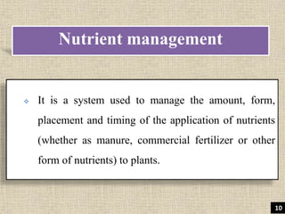 It is a system used to manage the amount, form,
placement and timing of the application of nutrients
(whether as manure, commercial fertilizer or other
form of nutrients) to plants.
Nutrient management
10
 