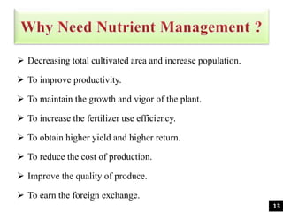  Decreasing total cultivated area and increase population.
 To improve productivity.
 To maintain the growth and vigor of the plant.
 To increase the fertilizer use efficiency.
 To obtain higher yield and higher return.
 To reduce the cost of production.
 Improve the quality of produce.
 To earn the foreign exchange.
13
 