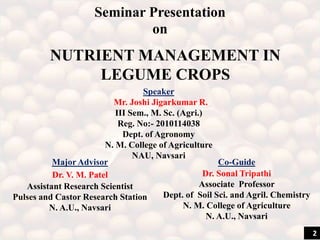 Seminar Presentation
on
Major Advisor
Dr. V. M. Patel
Assistant Research Scientist
Pulses and Castor Research Station
N. A.U., Navsari
Co-Guide
Dr. Sonal Tripathi
Associate Professor
Dept. of Soil Sci. and Agril. Chemistry
N. M. College of Agriculture
N. A.U., Navsari
Speaker
Mr. Joshi Jigarkumar R.
III Sem., M. Sc. (Agri.)
Reg. No:- 2010114038
Dept. of Agronomy
N. M. College of Agriculture
NAU, Navsari
NUTRIENT MANAGEMENT IN
LEGUME CROPS
2
 