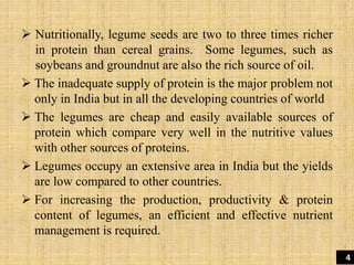  Nutritionally, legume seeds are two to three times richer
in protein than cereal grains. Some legumes, such as
soybeans and groundnut are also the rich source of oil.
 The inadequate supply of protein is the major problem not
only in India but in all the developing countries of world
 The legumes are cheap and easily available sources of
protein which compare very well in the nutritive values
with other sources of proteins.
 Legumes occupy an extensive area in India but the yields
are low compared to other countries.
 For increasing the production, productivity & protein
content of legumes, an efficient and effective nutrient
management is required.
4
 