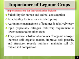 Importance of Legume Crops
Important reasons for their cultivation include:
Suitability for human and animal consumption
Adaptability for inter or mixed cropping
Agronomic management of legumes is relatively easy
Input (especially nitrogen fertilizer) requirement is
lower compared to other crops
They produce substantial amounts of organic nitrogen
increase soil organic matter, improve soil porosity
and structure, recycle nutrients, maintain soil pH,
reduce soil compaction.
9
 