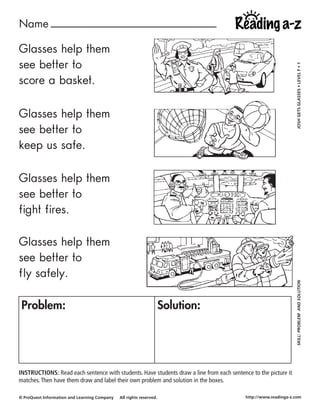 Name ____________________________

Glasses help them
see better to




                                                                                                                  JOSH GETS GLASSES • LEVEL F • 1
score a basket.

Glasses help them
see better to
keep us safe.

Glasses help them
see better to
fight fires.

Glasses help them
see better to
fly safely.

                                                                                                                  SKILL: PROBLEM AND SOLUTION

 Problem:                                                            Solution:




INSTRUCTIONS: Read each sentence with students. Have students draw a line from each sentence to the picture it
matches. Then have them draw and label their own problem and solution in the boxes.

© ProQuest Information and Learning Company   All rights reserved.                         http://www.readinga-z.com
 