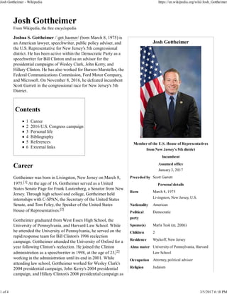 Josh Gottheimer
Member of the U.S. House of Representatives
from New Jersey's 5th district
Incumbent
Assumed office
January 3, 2017
Preceded by Scott Garrett
Personal details
Born March 8, 1975
Livingston, New Jersey, U.S.
Nationality American
Political
party
Democratic
Spouse(s) Marla Tusk (m. 2006)
Children 2
Residence Wyckoff, New Jersey
Alma mater University of Pennsylvania, Harvard
Law School
Occupation Attorney, political advisor
Religion Judaism
Josh Gottheimer
From Wikipedia, the free encyclopedia
Joshua S. Gottheimer /ˈɡɒtˌhaɪmər/ (born March 8, 1975) is
an American lawyer, speechwriter, public policy adviser, and
the U.S. Representative for New Jersey's 5th congressional
district. He has been active within the Democratic Party as a
speechwriter for Bill Clinton and as an advisor for the
presidential campaigns of Wesley Clark, John Kerry, and
Hillary Clinton. He has also worked for Burson-Marsteller, the
Federal Communications Commission, Ford Motor Company,
and Microsoft. On November 8, 2016, he defeated incumbent
Scott Garrett in the congressional race for New Jersey's 5th
District.
Contents
1 Career
2 2016 U.S. Congress campaign
3 Personal life
4 Bibliography
5 References
6 External links
Career
Gottheimer was born in Livingston, New Jersey on March 8,
1975.[1] At the age of 16, Gottheimer served as a United
States Senate Page for Frank Lautenberg, a Senator from New
Jersey. Through high school and college, Gottheimer held
internships with C-SPAN, the Secretary of the United States
Senate, and Tom Foley, the Speaker of the United States
House of Representatives.[2]
Gottheimer graduated from West Essex High School, the
University of Pennsylvania, and Harvard Law School. While
he attended the University of Pennsylvania, he served on the
rapid response team for Bill Clinton's 1996 reelection
campaign. Gottheimer attended the University of Oxford for a
year following Clinton's reelection. He joined the Clinton
administration as a speechwriter in 1998, at the age of 23,[2]
working in the administration until its end in 2001. While
attending law school, Gottheimer worked for Wesley Clark's
2004 presidential campaign, John Kerry's 2004 presidential
campaign, and Hillary Clinton's 2008 presidential campaign as
Josh Gottheimer - Wikipedia https://en.wikipedia.org/wiki/Josh_Gottheimer
1 of 4 3/5/2017 6:18 PM
 