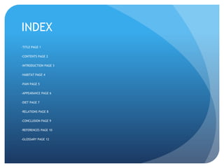 INDEX
-TITLE PAGE 1
-CONTENTS PAGE 2
-INTRODUCTION PAGE 3
-HABITAT PAGE 4
-PAIN PAGE 5
-APPEARANCE PAGE 6
-DIET PAGE 7
-RELATIONS PAGE 8
-CONCLUSION PAGE 9
-REFERENCES PAGE 10
-GLOSSARY PAGE 12
 