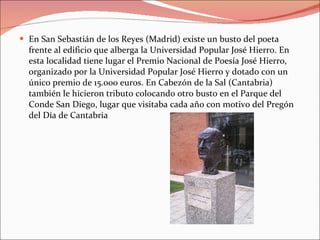 En San Sebastián de los Reyes (Madrid) existe un busto del poeta frente al edificio que alberga la Universidad Popular José Hierro. En esta localidad tiene lugar el Premio Nacional de Poesía José Hierro, organizado por la Universidad Popular José Hierro y dotado con un único premio de 15.000 euros. En Cabezón de la Sal (Cantabria) también le hicieron tributo colocando otro busto en el Parque del Conde San Diego, lugar que visitaba cada año con motivo del Pregón del Día de Cantabria 