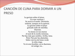 CANCIÓN DE CUNA PARA DORMIR A UN PRESO La gaviota sobre el pinar.  (La mar resuena.)  Se acerca el sueño. Dormirás,  soñarás, aunque no lo quieras.  La gaviota sobre el pinar  goteado todo de estrellas. Duerme. Ya tienes en tus manos  el azul de la noche inmensa.  No hay más que sombra. Arriba, luna.  Peter Pan por las alamedas.  Sobre ciervos de lomo verde  la niña ciega.  Ya tú eres hombre, ya te duermes,  mi amigo, ea...       