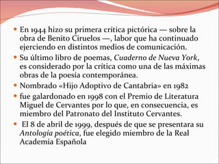 En 1944 hizo su primera crítica pictórica — sobre la obra de Benito Ciruelos —, labor que ha continuado ejerciendo en distintos medios de comunicación. Su último libro de poemas,  Cuaderno de Nueva York , es considerado por la crítica como una de las máximas obras de la poesía contemporánea. Nombrado «Hijo Adoptivo de Cantabria» en 1982 fue galardonado en 1998 con el Premio de Literatura Miguel de Cervantes por lo que, en consecuencia, es miembro del Patronato del Instituto Cervantes. El 8 de abril de 1999, después de que se presentara su  Antología poética , fue elegido miembro de la Real Academia Española 