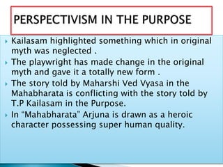  Kailasam highlighted something which in original
myth was neglected .
 The playwright has made change in the original
myth and gave it a totally new form .
 The story told by Maharshi Ved Vyasa in the
Mahabharata is conflicting with the story told by
T.P Kailasam in the Purpose.
 In “Mahabharata” Arjuna is drawn as a heroic
character possessing super human quality.
 