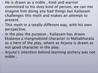  He is drawn as a noble , kind and warrior
committed to his duty kind of person, we can not
imagine him doing any bad things but Kailasam
challenges this myth and makes an attempt to
present.
 This myth in a totally different way, with his own
perspective.
 In the play the purpose , Kailasam has drawn
Ekalavya a marginalized character in Mahabharata
as a hero of the play, where as Arjuna is drawn as
not good character in the play.
 Arjuna’s intention behind learning archery was not
noble .
 