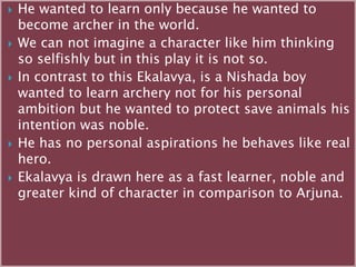  He wanted to learn only because he wanted to
become archer in the world.
 We can not imagine a character like him thinking
so selfishly but in this play it is not so.
 In contrast to this Ekalavya, is a Nishada boy
wanted to learn archery not for his personal
ambition but he wanted to protect save animals his
intention was noble.
 He has no personal aspirations he behaves like real
hero.
 Ekalavya is drawn here as a fast learner, noble and
greater kind of character in comparison to Arjuna.
 