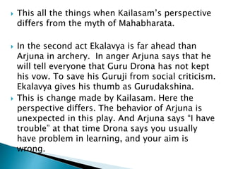  This all the things when Kailasam’s perspective
differs from the myth of Mahabharata.
 In the second act Ekalavya is far ahead than
Arjuna in archery. In anger Arjuna says that he
will tell everyone that Guru Drona has not kept
his vow. To save his Guruji from social criticism.
Ekalavya gives his thumb as Gurudakshina.
 This is change made by Kailasam. Here the
perspective differs. The behavior of Arjuna is
unexpected in this play. And Arjuna says “I have
trouble” at that time Drona says you usually
have problem in learning, and your aim is
wrong.
 