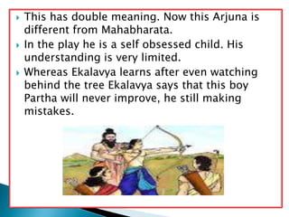  This has double meaning. Now this Arjuna is
different from Mahabharata.
 In the play he is a self obsessed child. His
understanding is very limited.
 Whereas Ekalavya learns after even watching
behind the tree Ekalavya says that this boy
Partha will never improve, he still making
mistakes.
 