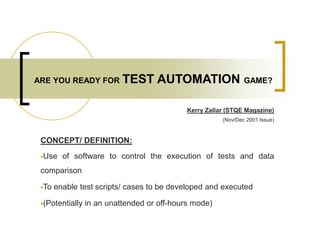 ARE YOU READY FOR TEST AUTOMATION GAME?
-Kerry Zallar (STQE Magazine)
(Nov/Dec 2001 Issue)
CONCEPT/ DEFINITION:
Use of software to control the execution of tests and data
comparison
To enable test scripts/ cases to be developed and executed
(Potentially in an unattended or off-hours mode)
 