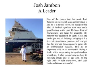 Josh Jambon
A Leader
One of the things that has made Josh
Jambon so successful as an entrepreneur is
that he is a natural leader. He possesses the
kind of intrinsic qualities that have made
good leaders in the past. He has a kind of
fearlessness, and leads by example. Mr.
Jambon has dedicated 25 years of his life
to the gas and oil industry, bringing to it a
level of commitment, passion, and raw grit
that has allowed his company to grow into
an international success. This is an
important trait to be successful. Being a
leader often means doing things that others
would not. It also means knowing how to
motivate others and to get them on the
right path to help themselves, and your
business become successful.
 