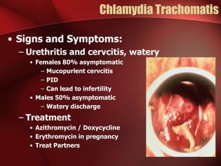 Chlamydia Trachomatis
• Signs and Symptoms:
– Urethritis and cervcitis, watery
• Females 80% asymptomatic
– Mucopurlent cervcitis
– PID
– Can lead to infertility
• Males 50% asymptomatic
– Watery discharge

– Treatment
• Azithromycin / Doxycycline
• Erythromycin in pregnancy
• Treat Partners

 