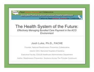 The Health System of the Future:
Effectively Managing Bundled Care Payment in the ACOy g g y
Environment
Josh Luke, Ph.D., FACHE
Founder, National Readmission Prevention Collaborative
Interim CEO, Memorial Hospital of Gardena
Executive Faculty, CSULB Healthcare Administration Department
Author, Readmission Prevention: Solutions Across The Provider ContinuumAuthor, Readmission Prevention: Solutions Across The Provider Continuum
 