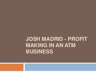 JOSH MADRID - PROFIT
MAKING IN AN ATM
BUSINESS
 