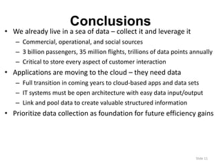 Slide 11 
Conclusions 
• We already live in a sea of data – collect it and leverage it 
– Commercial, operational, and social sources 
– 3 billion passengers, 35 million flights, trillions of data points annually 
– Critical to store every aspect of customer interaction 
• Applications are moving to the cloud – they need data 
– Full transition in coming years to cloud-based apps and data sets 
– IT systems must be open architecture with easy data input/output 
– Link and pool data to create valuable structured information 
• Prioritize data collection as foundation for future efficiency gains 
 