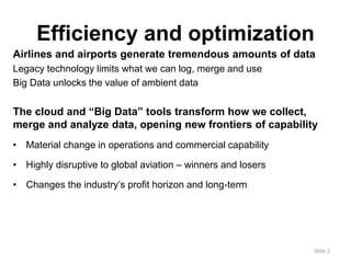 Efficiency and optimization 
Airlines and airports generate tremendous amounts of data 
Legacy technology limits what we can log, merge and use 
Big Data unlocks the value of ambient data 
The cloud and “Big Data” tools transform how we collect, 
merge and analyze data, opening new frontiers of capability 
• Material change in operations and commercial capability 
• Highly disruptive to global aviation – winners and losers 
• Changes the industry’s profit horizon and long-term 
Slide 2 
 