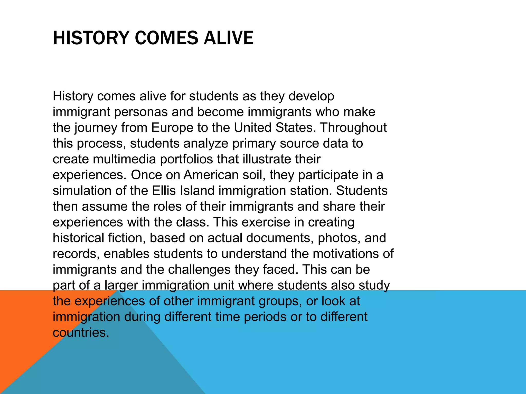 HISTORY COMES ALIVE
History comes alive for students as they develop
immigrant personas and become immigrants who make
the journey from Europe to the United States. Throughout
this process, students analyze primary source data to
create multimedia portfolios that illustrate their
experiences. Once on American soil, they participate in a
simulation of the Ellis Island immigration station. Students
then assume the roles of their immigrants and share their
experiences with the class. This exercise in creating
historical fiction, based on actual documents, photos, and
records, enables students to understand the motivations of
immigrants and the challenges they faced. This can be
part of a larger immigration unit where students also study
the experiences of other immigrant groups, or look at
immigration during different time periods or to different
countries.
 