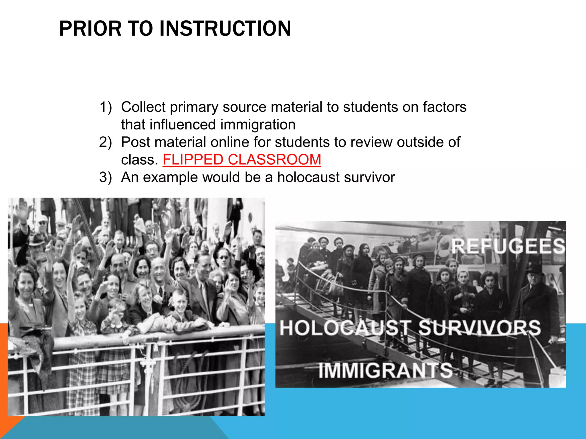 PRIOR TO INSTRUCTION
1) Collect primary source material to students on factors
that influenced immigration
2) Post material online for students to review outside of
class. FLIPPED CLASSROOM
3) An example would be a holocaust survivor
 