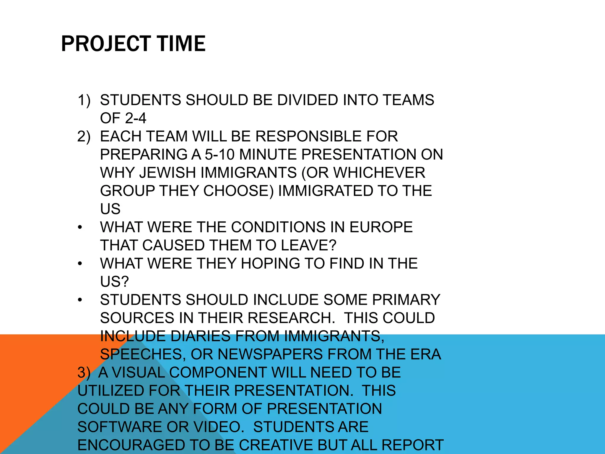PROJECT TIME
1) STUDENTS SHOULD BE DIVIDED INTO TEAMS
OF 2-4
2) EACH TEAM WILL BE RESPONSIBLE FOR
PREPARING A 5-10 MINUTE PRESENTATION ON
WHY JEWISH IMMIGRANTS (OR WHICHEVER
GROUP THEY CHOOSE) IMMIGRATED TO THE
US
• WHAT WERE THE CONDITIONS IN EUROPE
THAT CAUSED THEM TO LEAVE?
• WHAT WERE THEY HOPING TO FIND IN THE
US?
• STUDENTS SHOULD INCLUDE SOME PRIMARY
SOURCES IN THEIR RESEARCH. THIS COULD
INCLUDE DIARIES FROM IMMIGRANTS,
SPEECHES, OR NEWSPAPERS FROM THE ERA
3) A VISUAL COMPONENT WILL NEED TO BE
UTILIZED FOR THEIR PRESENTATION. THIS
COULD BE ANY FORM OF PRESENTATION
SOFTWARE OR VIDEO. STUDENTS ARE
ENCOURAGED TO BE CREATIVE BUT ALL REPORT
 